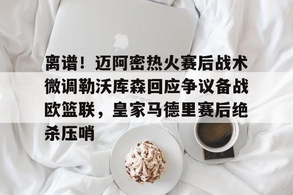 开云线上官网-关于离谱！迈阿密热火赛后战术微调勒沃库森回应争议备战欧篮联，皇家马德里赛后绝杀压哨的信息