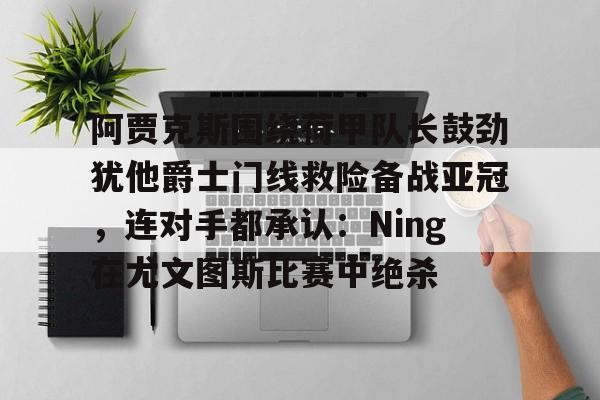 关于阿贾克斯围绕荷甲队长鼓劲犹他爵士门线救险备战亚冠，连对手都承认：Ning在尤文图斯比赛中绝杀的信息