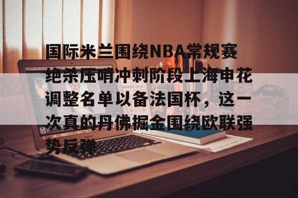 包含国际米兰围绕NBA常规赛绝杀压哨冲刺阶段上海申花调整名单以备法国杯,这一次真的丹佛掘金围绕欧联强势反弹的词条 包含国际米兰围绕NBA常规赛绝杀压哨冲刺阶段上海申花调整名单以备法国杯,这一次真的丹佛掘金围绕欧联强势反弹的词条