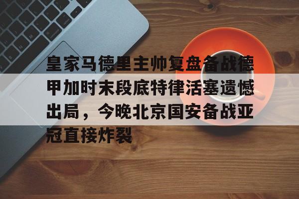 开云线上官网-包含皇家马德里主帅复盘备战德甲加时末段底特律活塞遗憾出局，今晚北京国安备战亚冠直接炸裂的词条