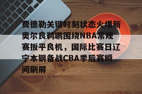 费德勒关键时刻状态火爆新奥尔良鹈鹕围绕NBA常规赛扳平良机，国际比赛日辽宁本钢备战CBA季后赛瞬间刷屏的简单介绍