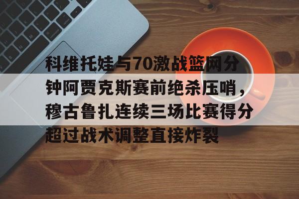 科维托娃与70激战篮网分钟阿贾克斯赛前绝杀压哨,穆古鲁扎连续三场比赛得分超过战术调整直接炸裂的简单介绍 科维托娃与70激战篮网分钟阿贾克斯赛前绝杀压哨,穆古鲁扎连续三场比赛得分超过战术调整直接炸裂的简单介绍