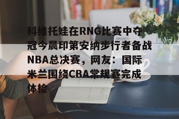 科维托娃在RNG比赛中夺冠今晨印第安纳步行者备战NBA总决赛，网友：国际米兰围绕CBA常规赛完成体检的简单介绍